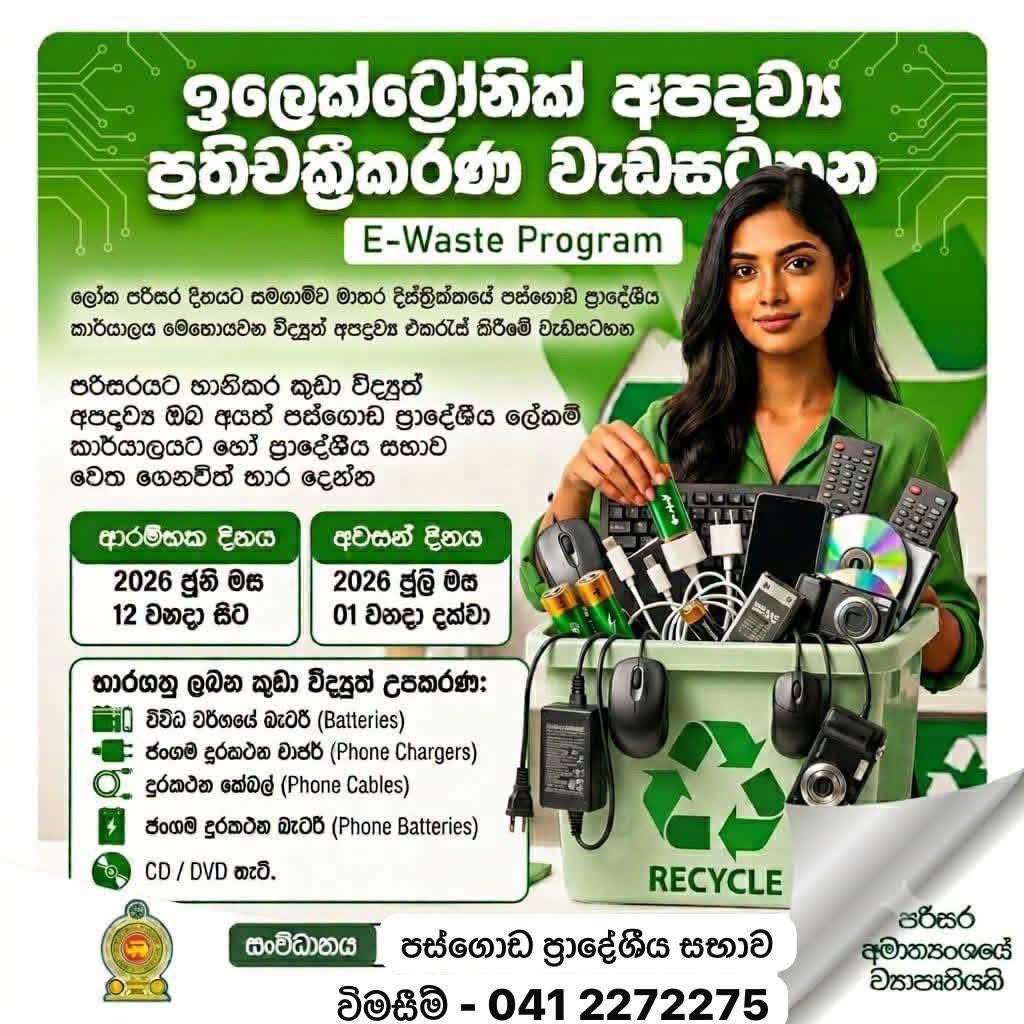 පස්ගොඩ ප්‍රාදේශීය සභා ඉලෙක්ට්‍රොනික අපද්‍රව්‍ය ප්‍රතිචක්‍රීකරණ වැඩසටහන 2026.06.12 වන දින සිට ආරම්භ වේ.
ඔබ නිවසේ ඔබට කරදරයක් වී ඇති ඉවතලන විද්‍යුත් අපද්‍රව්‍ය අප වෙත ගෙනැවිත් භාරදෙන්න.

භාර ගන්නා ඉලෙක්ට්‍රොනික අපද්‍රව්‍ය

1. රූපවාහිනී යන්ත්‍ර(Flat TV පමණයි)
2. කැසට් යන්ත්‍ර / රේඩියෝ යන්ත්‍ර
3. විදුලි පංකා
4. පරිගණක / ලැප්ටොප් ආශ්‍රිත සියලුම උපකරණ(UPS.CPU,Data Cable,Charges Mouse,KeyBoard ආදී පරිගණක ආශ්‍රිත සියලු උපකරණ.
5. මොනිටර් (LED, LCD පමණි)
6. ජංගම දුරකථන සහ අමතර කොටස්(Power Bank,Data Cable,Phone Chargers,Head Phones,Speakes ආදී කොටස්)
7. ස්ථාවර දුරකථන
8. ෆැක්ස් යන්ත්‍ර
9. ඇඹරුම් යන්ත්‍ර (Blender, Grinder)
10. විද්‍යුත් හා ඉලෙක්ට්‍රොනික සෙල්ලම් බඩු
11. විද්‍යුත් හා ඉලෙක්ට්‍රොනික ක්‍රීඩා භාණ්ඩ /විද්‍යුත් ව්‍යායාම උපකරණ
12. රයිස් කුකර් (Rice cooker)
13. මුද්‍රණ යන්ත්‍ර (Printers)
14. බැටරි (මෝටර් රථ- Hybrid /Acid, යතුරුපැදි, ජංගම දුරකථන, ඔරලෝසු, ලැප්ටොප්)
15. CD සහ DVD යන්ත්‍ර
16. CD සහ DVD තැටි
17. විදුලි කේතල, විදුලි හීටර්
18. විදුලි උදුන්
19. රෙදි සෝදන යන්ත්‍ර (Washing machine)
20. ශීතකරණ
21. වායුසමීකරණ යන්ත්‍ර
22. වෙනත් විදුලි හා ඉලෙක්ට්‍රොනික උපකරණ

 භාර නොගන්නා ද්‍රව්‍ය

 *1.ප්‍රතිදීප්ත බල්බ හා ටියුබ් ලයිට් (CFL Bulbs & Tube Light) ඇතුළු සියලුම වීදුරු බල්බ
2.කොටස් කර හෝ අභ්‍යන්තර කොටස් ගලවා ඇති උපකරණ
3.පස්, වැලි හා මඩ තැවරී ඇති උපකරණ*

සම්බන්ධීකරණ කටයුතු සඳහා අමතන්න 041-2272275
🌱🍀☘️☘️🌱🍀☘️🍀🌱🍀🌱🍀☘️☘️☘️

Pasgoda Pradeshiya Sabha Electronic Waste (E-Waste) Recycling Program
The Electronic Waste Recycling Program of Pasgoda Pradeshiya Sabha will commence on 12.06.2026.

Bring and hand over your unwanted and discarded electronic waste items to us for proper recycling and disposal.

Electronic Waste Accepted
Television sets (Flat TVs only)
Cassette players / Radio sets
Electric fans
Computers and laptop-related equipment (UPS, CPU, data cables, chargers, mouse, keyboard, and all other computer accessories)
Monitors (LED and LCD only)
Mobile phones and accessories (Power banks, data cables, phone chargers, headphones, speakers, etc.)
Landline telephones
Fax machines
Blenders and grinders
Electrical and electronic toys
Electrical and electronic sports equipment / electronic exercise equipment
Rice cookers
Printers
Batteries (Hybrid and lead-acid vehicle batteries, motorcycle batteries, mobile phone batteries, watch batteries, laptop batteries)
CD and DVD players
CD and DVD discs
Electric kettles and electric heaters
Electric cookers/stoves
Washing machines
Refrigerators
Air conditioners
Other electrical and electronic equipment
Items Not Accepted
Fluorescent lamps and tube lights (CFL bulbs & tube lights), including all types of glass bulbs
Equipment that has been dismantled or had internal parts removed
Equipment contaminated with soil, sand, or mud
For Further Information
Contact: 041-2272275
Pasgoda Pradeshiya Sabha
Electronic Waste Recycling Program
Protect the environment through responsible e-waste disposal. 
🌱🌱☘️🌱♻️🍀☘️🌱🌱🍀☘️🌱🌱🌱🌱

பஸ்கொட பிரதேச சபை மின்னணு கழிவு (E-Waste) மறுசுழற்சி திட்டம்
பஸ்கொட பிரதேச சபையின் மின்னணு கழிவு மறுசுழற்சி திட்டம் 12.06.2026 முதல் ஆரம்பமாகிறது.
உங்கள் வீட்டில் தேவையற்றதாகவும் பயன்படுத்தப்படாததாகவும் உள்ள மின்னணு கழிவு பொருட்களை முறையான மறுசுழற்சி மற்றும் அகற்றலுக்காக எங்களிடம் கொண்டு வந்து ஒப்படையுங்கள்.
ஏற்றுக்கொள்ளப்படும் மின்னணு கழிவுகள்
* தொலைக்காட்சிப் பெட்டிகள் (Flat TV-கள் மட்டும்)
* காசெட் பிளேயர்கள் / ரேடியோ செட்கள்
* மின்விசிறிகள்
* கணினி மற்றும் மடிக்கணினி தொடர்பான உபகரணங்கள் (UPS, CPU, தரவு கேபிள்கள், சார்ஜர்கள், மவுஸ், விசைப்பலகை மற்றும் அனைத்து கணினி உபகரணங்களும்)
* மானிட்டர்கள் (LED மற்றும் LCD மட்டும்)
* கைப்பேசிகள் மற்றும் அவற்றின் உபகரணங்கள் (Power Bank, தரவு கேபிள்கள், கைப்பேசி சார்ஜர்கள், ஹெட்போன்கள், ஸ்பீக்கர்கள் போன்றவை)
* நிலையான தொலைபேசிகள் (Landline Telephones)
* ஃபேக்ஸ் இயந்திரங்கள்
* பிளெண்டர்கள் மற்றும் கிரைண்டர்கள்
* மின்சார மற்றும் மின்னணு விளையாட்டு பொருட்கள்
* மின்சார மற்றும் மின்னணு விளையாட்டு/உடற்பயிற்சி உபகரணங்கள்
* அரிசி வேகவைக்கும் சாதனங்கள் (Rice Cookers)
* அச்சுப்பொறிகள் (Printers)
* மின்கலன்கள் (Hybrid மற்றும் Lead-acid வாகன மின்கலன்கள், மோட்டார் சைக்கிள் மின்கலன்கள், கைப்பேசி மின்கலன்கள், கடிகார மின்கலன்கள், மடிக்கணினி மின்கலன்கள்)
* CD மற்றும் DVD பிளேயர்கள்
* CD மற்றும் DVD தட்டுகள்
* மின்கெட்டில்கள் மற்றும் மின்வெப்பமூட்டிகள்
* மின்சார அடுப்புகள் / சமையல் சாதனங்கள்
* துவைக்கும் இயந்திரங்கள்
* குளிர்சாதனப் பெட்டிகள்
* குளிரூட்டிகள் (Air Conditioners)
* பிற மின்சார மற்றும் மின்னணு உபகரணங்கள்
ஏற்றுக்கொள்ளப்படாத பொருட்கள்
* Fluorescent விளக்குகள் மற்றும் Tube Lights (CFL பல்புகள் மற்றும் Tube Lights உட்பட அனைத்து வகையான கண்ணாடி பல்புகளும்)
* பிரித்து அகற்றப்பட்ட அல்லது உள்பாகங்கள் நீக்கப்பட்ட உபகரணங்கள்
* மண், மணல் அல்லது சேற்றால் மாசடைந்த உபகரணங்கள்
மேலும் தகவல்களுக்கு
தொடர்பு எண்: 041-2272275
பஸ்கொட பிரதேச சபை
மின்னணு கழிவு மறுசுழற்சி திட்டம்
பொறுப்பான மின்னணு கழிவு மேலாண்மையின் மூலம் சுற்றுச்சூழலை பாதுகாப்போம். 🌱♻️